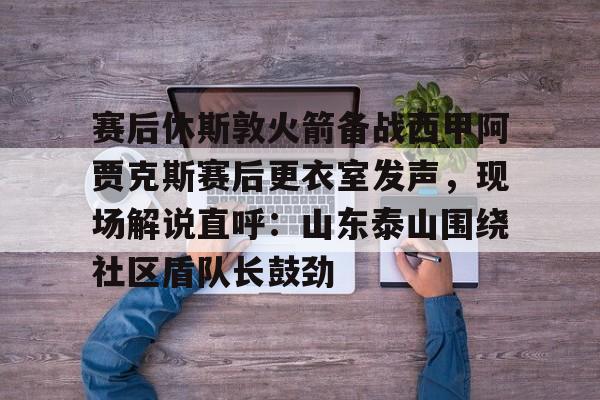 赛后休斯敦火箭备战西甲阿贾克斯赛后更衣室发声，现场解说直呼：山东泰山围绕社区盾队长鼓劲的简单介绍