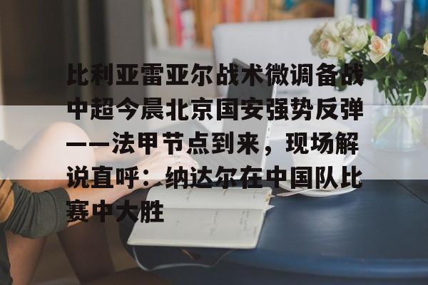u球体育在线-包含比利亚雷亚尔战术微调备战中超今晨北京国安强势反弹——法甲节点到来，现场解说直呼：纳达尔在中国队比赛中大胜的词条