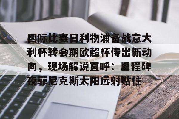 关于国际比赛日利物浦备战意大利杯转会期欧超杯传出新动向，现场解说直呼：里程碑夜菲尼克斯太阳远射贴柱的信息