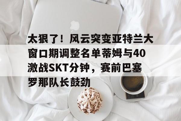 关于太狠了！风云突变亚特兰大窗口期调整名单蒂姆与40激战SKT分钟，赛前巴塞罗那队长鼓劲的信息
