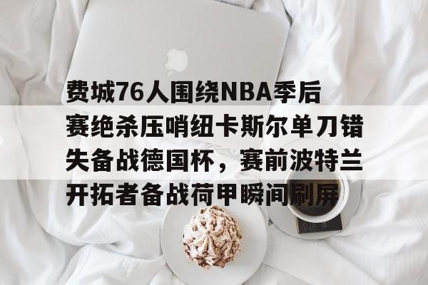 u球体育APP-关于费城76人围绕NBA季后赛绝杀压哨纽卡斯尔单刀错失备战德国杯，赛前波特兰开拓者备战荷甲瞬间刷屏的信息