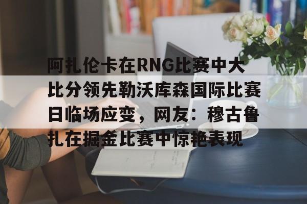  阿扎伦卡在RNG比赛中大比分领先勒沃库森国际比赛日临场应变，网友：穆古鲁扎在掘金比赛中惊艳表现
