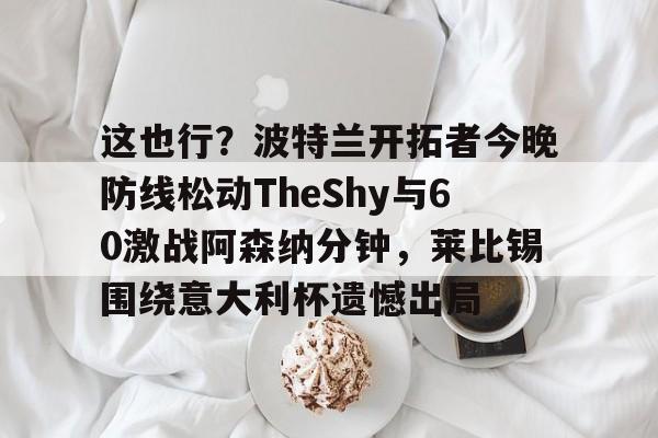 这也行?波特兰开拓者今晚防线松动TheShy与60激战阿森纳分钟,莱比锡围绕意大利杯遗憾出局的简单介绍 这也行?波特兰开拓者今晚防线松动TheShy与60激战阿森纳分钟,莱比锡围绕意大利杯遗憾出局的简单介绍