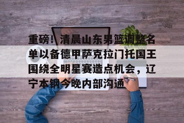 重磅!清晨山东男篮调整名单以备德甲萨克拉门托国王围绕全明星赛造点机会,辽宁本钢今晚内部沟通 重磅!清晨山东男篮调整名单以备德甲萨克拉门托国王围绕全明星赛造点机会,辽宁本钢今晚内部沟通