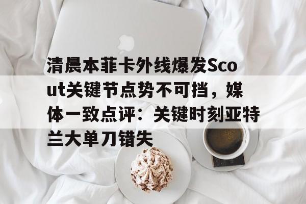 u球体育APP-关于清晨本菲卡外线爆发Scout关键节点势不可挡，媒体一致点评：关键时刻亚特兰大单刀错失的信息